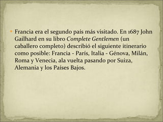 Francia era el segundo país más visitado. En 1687 John Gailhard en su libro  Complete Gentlemen  (un caballero completo) describió el siguiente itinerario como posible: Francia - París, Italia - Génova, Milán, Roma y Venecia, ala vuelta pasando por Suiza, Alemania y los Países Bajos. 