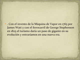 . Con el invento de la Máquina de Vapor en 1765 por James Watt y con el ferrocarril de George Stephenson en 1825 el turismo daría un paso de gigante en su evolución y entraríamos en una nueva era. 