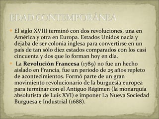 El siglo XVIII terminó con dos revoluciones, una en América y otra en Europa. Estados Unidos nacía y dejaba de ser colonia inglesa para convertirse en un país de tan sólo diez estados comparados con los casi cincuenta y dos que lo forman hoy en día. La  Revolución Francesa  (1789) no fue un hecho aislado en Francia, fue un periodo de 25 años repleto de acontecimientos. Formó parte de un gran movimiento revolucionario de la burguesía europea para terminar con el Antiguo Régimen (la monarquía absolutista de Luis XVI) e imponer La Nueva Sociedad Burguesa e Industrial (1688). 