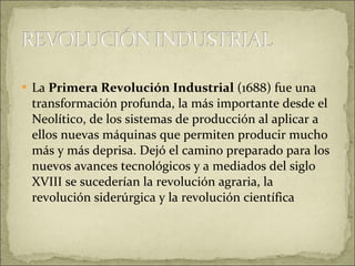 La  Primera Revolución Industrial  (1688) fue una transformación profunda, la más importante desde el Neolítico, de los sistemas de producción al aplicar a ellos nuevas máquinas que permiten producir mucho más y más deprisa. Dejó el camino preparado para los nuevos avances tecnológicos y a mediados del siglo XVIII se sucederían la revolución agraria, la revolución siderúrgica y la revolución científica 