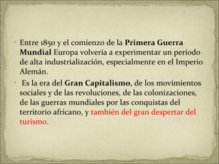 Entre 1850 y el comienzo de la  Primera Guerra Mundial  Europa volvería a experimentar un período de alta industrialización, especialmente en el Imperio Alemán.  Es la era del  Gran Capitalismo , de los movimientos sociales y de las revoluciones, de las colonizaciones, de las guerras mundiales por las conquistas del territorio africano, y  también del gran despertar del turismo. 