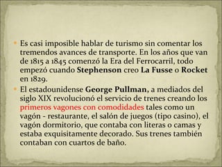 Es casi imposible hablar de turismo sin comentar los tremendos avances de transporte. En los años que van de 1815 a 1845 comenzó la Era del Ferrocarril, todo empezó cuando  Stephenson  creo  La Fusse  o  Rocket  en 1829.  El estadounidense  George Pullman,  a mediados del siglo XIX revolucionó el servicio de trenes creando los  primeros vagones con comodidades  tales como un vagón - restaurante, el salón de juegos (tipo casino), el vagón dormitorio, que contaba con literas o camas y estaba exquisitamente decorado. Sus trenes también contaban con cuartos de baño. 