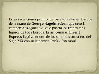 Estas invenciones pronto fueron adoptadas en Europa de le mano de  George Nagelmacker , que creó la compañía  Wagons Lit. , que poseía los trenes más lujosos de toda Europa. Es así como el  Orient Express  llegó a ser uno de los símbolos turísticos del Siglo XIX con su itinerario París - Estambul. 
