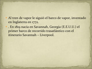 Al tren de vapor le siguió el barco de vapor, inventado en Inglaterra en 1772. . En 1819 nacía en Savannah, Georgia (E.E.U.U.) el primer barco de recorrido trasatlántico con el itinerario Savannah – Liverpool. 