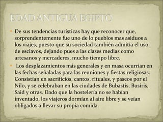 De sus tendencias turísticas hay que reconocer que, sorprendentemente fue uno de lo pueblos mas asiduos a los viajes, puesto que su sociedad también admitía el uso de esclavos, dejando pues a las clases medias como artesanos y mercaderes, mucho tiempo libre. Los desplazamientos más generales y en masa ocurrían en las fechas señaladas para las reuniones y fiestas religiosas. Consistían en sacrificios, cantos, rituales, y paseos por el Nilo, y se celebraban en las ciudades de Bubastis, Busiris, Said y otras. Dado que la hostelería no se habían inventado, los viajeros dormían al aire libre y se veían obligados a llevar su propia comida. 