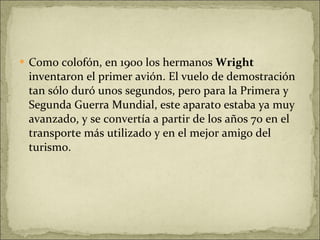 Como colofón, en 1900 los hermanos  Wright  inventaron el primer avión. El vuelo de demostración tan sólo duró unos segundos, pero para la Primera y Segunda Guerra Mundial, este aparato estaba ya muy avanzado, y se convertía a partir de los años 70 en el transporte más utilizado y en el mejor amigo del turismo. 