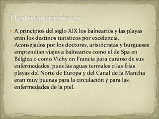 A principios del siglo XIX los balnearios y las playas eran los destinos turísticos por excelencia. Aconsejados por los doctores, aristócratas y burgueses emprendían viajes a balnearios como el de Spa en Bélgica o como Vichy en Francia para curarse de sus enfermedades, pues las aguas termales o las frías playas del Norte de Europa y del Canal de la Mancha eran muy buenas para la circulación y para las enfermedades de la piel.  