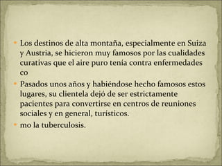 Los destinos de alta montaña, especialmente en Suiza y Austria, se hicieron muy famosos por las cualidades curativas que el aire puro tenía contra enfermedades co Pasados unos años y habiéndose hecho famosos estos lugares, su clientela dejó de ser estrictamente pacientes para convertirse en centros de reuniones sociales y en general, turísticos.  mo la tuberculosis. 