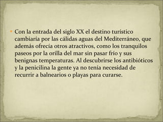 Con la entrada del siglo XX el destino turístico cambiaría por las cálidas aguas del Mediterráneo, que además ofrecía otros atractivos, como los tranquilos paseos por la orilla del mar sin pasar frío y sus benignas temperaturas. Al descubrirse los antibióticos y la penicilina la gente ya no tenía necesidad de recurrir a balnearios o playas para curarse. 