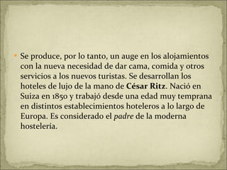 Se produce, por lo tanto, un auge en los alojamientos con la nueva necesidad de dar cama, comida y otros servicios a los nuevos turistas. Se desarrollan los hoteles de lujo de la mano de  César Ritz . Nació en Suiza en 1850 y trabajó desde una edad muy temprana en distintos establecimientos hoteleros a lo largo de Europa. Es considerado el  padre  de la moderna hostelería.  