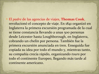 El  padre  de las agencias de viajes,  Thomas Cook ,  revolucionó el concepto de viaje. En 1841 organizó en Inglaterra la primera excursión programada de la cual se tiene constancia llevando a unas 500 personas desde Leicester hasta Loughborough, en Inglaterra, cobrando un chelín por persona. También fue la primera excursión anunciada en tren. Enseguida fue copiada su idea por todo el mundo y, mientras tanto, su compañía crecía rápido, organizando  tours  por todo el continente Europeo, llegando más tarde al continente americano. 