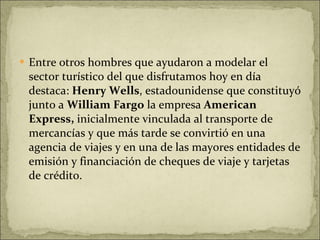 Entre otros hombres que ayudaron a modelar el sector turístico del que disfrutamos hoy en día destaca:  Henry Wells , estadounidense que constituyó junto a  William Fargo  la empresa  American Express,  inicialmente vinculada al transporte de mercancías y que más tarde se convirtió en una agencia de viajes y en una de las mayores entidades de emisión y financiación de cheques de viaje y tarjetas de crédito. 