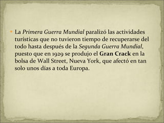 La  Primera Guerra Mundial  paralizó las actividades turísticas que no tuvieron tiempo de recuperarse del todo hasta después de la  Segunda Guerra Mundial , puesto que en 1929 se produjo el  Gran Crack  en la bolsa de Wall Street, Nueva York, que afectó en tan solo unos días a toda Europa.  