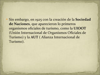 Sin embargo, en 1925 con la creación de la  Sociedad de Naciones , que aparecieron lo primeros organismos oficiales de turismo, como la  UIOOT  (Unión Internacional de Organismos Oficiales de Turismo) y la  AUT  ( Alianza Internacional de Turismo). 