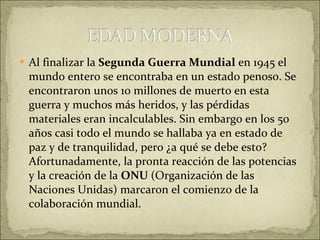 Al finalizar la  Segunda Guerra Mundial  en 1945 el mundo entero se encontraba en un estado penoso. Se encontraron unos 10 millones de muerto en esta guerra y muchos más heridos, y las pérdidas materiales eran incalculables. Sin embargo en los 50 años casi todo el mundo se hallaba ya en estado de paz y de tranquilidad, pero ¿a qué se debe esto? Afortunadamente, la pronta reacción de las potencias y la creación de la  ONU  (Organización de las Naciones Unidas) marcaron el comienzo de la colaboración mundial.  
