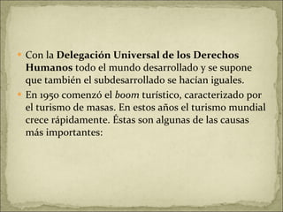 Con la  Delegación Universal de los Derechos Humanos  todo el mundo desarrollado y se supone que también el subdesarrollado se hacían iguales. En 1950 comenzó el  boom  turístico, caracterizado por el turismo de masas. En estos años el turismo mundial crece rápidamente. Éstas son algunas de las causas más importantes: 