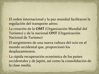 El orden internacional y la paz mundial facilitaron la regulación del transporte aéreo. La creación de la  OMT  (Organización Mundial del Turismo) y de la nacional  ONT  (Organización Nacional de Turismo) El surgimiento de una nueva cultura del ocio en el mundo occidental que, proporcionó los desplazamientos. La rápida recuperación económica de los países occidentales y de Japón, así como la consolidación de la clase media. 