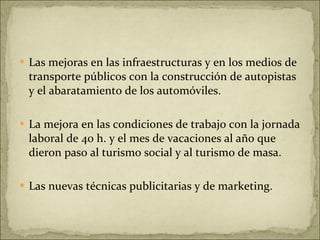 Las mejoras en las infraestructuras y en los medios de transporte públicos con la construcción de autopistas y el abaratamiento de los automóviles. La mejora en las condiciones de trabajo con la jornada laboral de 40 h. y el mes de vacaciones al año que dieron paso al turismo social y al turismo de masa. Las nuevas técnicas publicitarias y de marketing. 