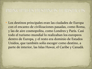 Los destinos principales eran las ciudades de Europa con el encanto de civilizaciones pasadas, como Roma, y las de aire cosmopolita, como Londres y París. Casi todo el turismo mundial lo realizaban los europeos dentro de Europa, y el resto era dominio de Estados Unidos, que también solía escoger como destino, a parte de interior, las Islas Hawai, el Caribe y Canadá. 