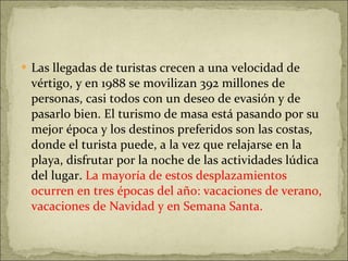 Las llegadas de turistas crecen a una velocidad de vértigo, y en 1988 se movilizan 392 millones de personas, casi todos con un deseo de evasión y de pasarlo bien. El turismo de masa está pasando por su mejor época y los destinos preferidos son las costas, donde el turista puede, a la vez que relajarse en la playa, disfrutar por la noche de las actividades lúdica del lugar.  La mayoría de estos desplazamientos ocurren en tres épocas del año: vacaciones de verano, vacaciones de Navidad y en Semana Santa. 