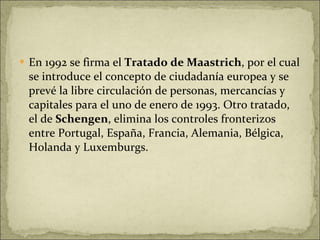En 1992 se firma el  Tratado de Maastrich , por el cual se introduce el concepto de ciudadanía europea y se prevé la libre circulación de personas, mercancías y capitales para el uno de enero de 1993. Otro tratado, el de  Schengen , elimina los controles fronterizos entre Portugal, España, Francia, Alemania, Bélgica, Holanda y Luxemburgs.  
