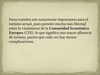 Estos tratados son sumamente importantes para el turismo actual, pues permite mucha más libertad entre lo ciudadanos de la  Comunidad Económica Europea  (CEE), lo que significa una mayor afluencia de turistas, puesto que cada vez hay menos complicaciones. 