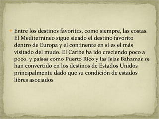 Entre los destinos favoritos, como siempre, las costas. El Mediterráneo sigue siendo el destino favorito dentro de Europa y el continente en sí es el más visitado del mudo. El Caribe ha ido creciendo poco a poco, y países como Puerto Rico y las Islas Bahamas se han convertido en los destinos de Estados Unidos principalmente dado que su condición de estados libres asociados 