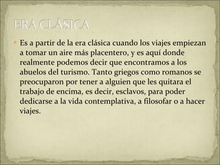 Es a partir de la era clásica cuando los viajes empiezan a tomar un aire más placentero, y es aquí donde realmente podemos decir que encontramos a los abuelos del turismo. Tanto griegos como romanos se preocuparon por tener a alguien que les quitara el trabajo de encima, es decir, esclavos, para poder dedicarse a la vida contemplativa, a filosofar o a hacer viajes. 