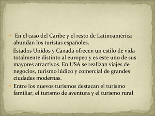 En el caso del Caribe y el resto de Latinoamérica abundan los turistas españoles. Estados Unidos y Canadá ofrecen un estilo de vida totalmente distinto al europeo y es éste uno de sus mayores atractivos. En USA se realizan viajes de negocios, turismo lúdico y comercial de grandes ciudades modernas. Entre los nuevos turismos destacan el turismo familiar, el turismo de aventura y el turismo rural 