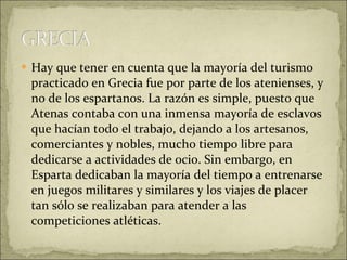 Hay que tener en cuenta que la mayoría del turismo practicado en Grecia fue por parte de los atenienses, y no de los espartanos. La razón es simple, puesto que Atenas contaba con una inmensa mayoría de esclavos que hacían todo el trabajo, dejando a los artesanos, comerciantes y nobles, mucho tiempo libre para dedicarse a actividades de ocio. Sin embargo, en Esparta dedicaban la mayoría del tiempo a entrenarse en juegos militares y similares y los viajes de placer tan sólo se realizaban para atender a las competiciones atléticas. 