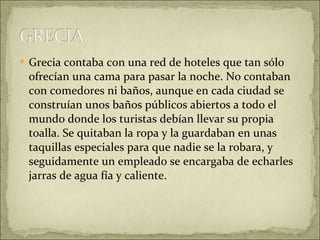 Grecia contaba con una red de hoteles que tan sólo ofrecían una cama para pasar la noche. No contaban con comedores ni baños, aunque en cada ciudad se construían unos baños públicos abiertos a todo el mundo donde los turistas debían llevar su propia toalla. Se quitaban la ropa y la guardaban en unas taquillas especiales para que nadie se la robara, y seguidamente un empleado se encargaba de echarles jarras de agua fía y caliente. 