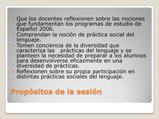    Que los docentes reflexionen sobre las nociones
    que fundamentan los programas de estudio de
    Español 2006.
   Comprendan la noción de práctica social del
    lenguaje.
   Tomen conciencia de la diversidad que
    caracteriza las prácticas del lenguaje y se
    planteen la necesidad de preparar a los alumnos
    para desenvolverse eficazmente en una
    diversidad de prácticas.
   Reflexionen sobre su propia participación en
    distintas prácticas sociales del lenguaje.

Propósitos de la sesión
 