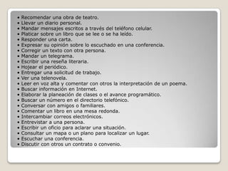•   Recomendar una obra de teatro.
•   Llevar un diario personal.
•   Mandar mensajes escritos a través del teléfono celular.
•   Platicar sobre un libro que se lee o se ha leído.
•   Responder una carta.
•   Expresar su opinión sobre lo escuchado en una conferencia.
•   Corregir un texto con otra persona.
•   Mandar un telegrama.
•   Escribir una reseña literaria.
•   Hojear el periódico.
•   Entregar una solicitud de trabajo.
•   Ver una telenovela.
•   Leer en voz alta y comentar con otros la interpretación de un poema.
•   Buscar información en Internet.
•   Elaborar la planeación de clases o el avance programático.
•   Buscar un número en el directorio telefónico.
•   Conversar con amigos o familiares.
•   Comentar un libro en una mesa redonda.
•   Intercambiar correos electrónicos.
•   Entrevistar a una persona.
•   Escribir un oficio para aclarar una situación.
•   Consultar un mapa o un plano para localizar un lugar.
•   Escuchar una conferencia.
•   Discutir con otros un contrato o convenio.
 