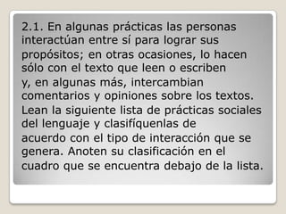 2.1. En algunas prácticas las personas
interactúan entre sí para lograr sus
propósitos; en otras ocasiones, lo hacen
sólo con el texto que leen o escriben
y, en algunas más, intercambian
comentarios y opiniones sobre los textos.
Lean la siguiente lista de prácticas sociales
del lenguaje y clasifíquenlas de
acuerdo con el tipo de interacción que se
genera. Anoten su clasificación en el
cuadro que se encuentra debajo de la lista.
 