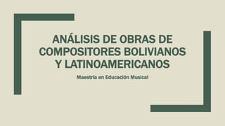 ANÁLISIS DE OBRAS DE
COMPOSITORES BOLIVIANOS
Y LATINOAMERICANOS
Maestría en Educación Musical
 