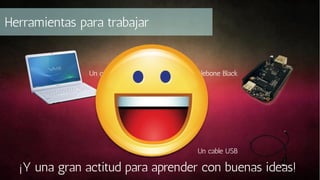 Herramientas para trabajar

Un computador

Una Beaglebone Black

Un cable USB

¡Y una gran actitud para aprender con buenas ideas!

 