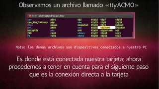 Observamos un archivo llamado «ttyACM0»

Nota: los demás archivos son dispositivos conectados a nuestro PC

Es donde está conectada nuestra tarjeta; ahora
procedemos a tener en cuenta para el siguiente paso
que es la conexión directa a la tarjeta

 
