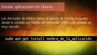 Instalar aplicaciones en Ubuntu
Los derivador de Debian tienen la opción de instalar paquetes
desde la consola por medio del comando «APT», su sintaxis es
muy sencilla:

sudo apt-get install nombre_de_la_aplicación

 