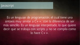 Javascript
Es un lenguaje de programación, el cual tiene una
sintaxis muy similar a C++; con la diferencia de ser
más sencillo. Es un lenguaje interpretado, lo que quiere
decir que se trabaja con scripts y no se compila como
lo hace C++.

 