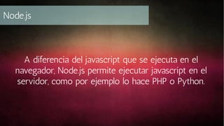 Node.js

A diferencia del javascript que se ejecuta en el
navegador, Node.js permite ejecutar javascript en el
servidor, como por ejemplo lo hace PHP o Python.

 