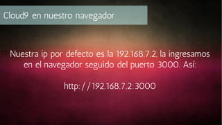 Cloud9 en nuestro navegador

Nuestra ip por defecto es la 192.168.7.2, la ingresamos
en el navegador seguido del puerto 3000. Así:
http://192.168.7.2:3000

 