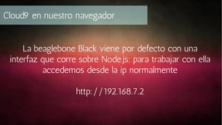 Cloud9 en nuestro navegador
La beaglebone Black viene por defecto con una
interfaz que corre sobre Node.js; para trabajar con ella
accedemos desde la ip normalmente
http://192.168.7.2

 