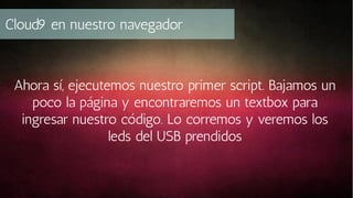 Cloud9 en nuestro navegador

Ahora sí, ejecutemos nuestro primer script. Bajamos un
poco la página y encontraremos un textbox para
ingresar nuestro código. Lo corremos y veremos los
leds del USB prendidos

 