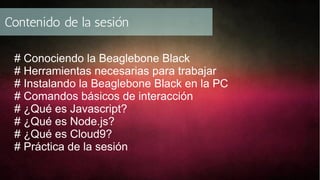 Contenido de la sesión
# Conociendo la Beaglebone Black
# Herramientas necesarias para trabajar
# Instalando la Beaglebone Black en la PC
# Comandos básicos de interacción
# ¿Qué es Javascript?
# ¿Qué es Node.js?
# ¿Qué es Cloud9?
# Práctica de la sesión

 