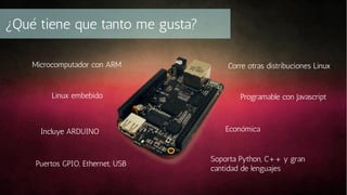 ¿Qué tiene que tanto me gusta?
Microcomputador con ARM

Linux embebido

Incluye ARDUINO

Puertos GPIO, Ethernet, USB

Corre otras distribuciones Linux

Programable con Javascript

Económica

Soporta Python, C++ y gran
cantidad de lenguajes

 