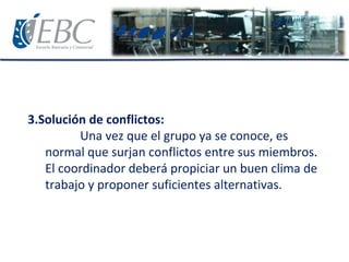 3.Solución de conflictos:
Una vez que el grupo ya se conoce, es
normal que surjan conflictos entre sus miembros.
El coordinador deberá propiciar un buen clima de
trabajo y proponer suficientes alternativas.
 