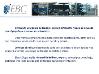 Dentro de un equipo de trabajo, existen diferentes ROLES de acuerdo
con el papel que asuman sus miembros.
Observamos como unos miembros siempre aportan ideas, otros son los
que resumen y otros son los que suelen decidir y actuar.
Conocer el rol que desempeña cada persona dentro de un equipo nos
ayudará a formar un equipo de trabajo completo y eficaz.
El psicólogo inglés «Meredith Belbin», experto en equipos de trabajo,
distingue tres tipos de equipos de trabajo según su orientación:
 