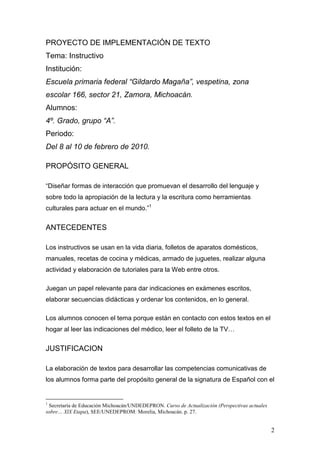 PROYECTO DE IMPLEMENTACIÓN DE TEXTO
Tema: Instructivo
Institución:
Escuela primaria federal “Gildardo Magaña”, vespetina, zona
escolar 166, sector 21, Zamora, Michoacán.
Alumnos:
4º. Grado, grupo “A”.
Periodo:
Del 8 al 10 de febrero de 2010.

PROPÓSITO GENERAL

“Diseñar formas de interacción que promuevan el desarrollo del lenguaje y
sobre todo la apropiación de la lectura y la escritura como herramientas
culturales para actuar en el mundo.”1


ANTECEDENTES

Los instructivos se usan en la vida diaria, folletos de aparatos domésticos,
manuales, recetas de cocina y médicas, armado de juguetes, realizar alguna
actividad y elaboración de tutoriales para la Web entre otros.

Juegan un papel relevante para dar indicaciones en exámenes escritos,
elaborar secuencias didácticas y ordenar los contenidos, en lo general.

Los alumnos conocen el tema porque están en contacto con estos textos en el
hogar al leer las indicaciones del médico, leer el folleto de la TV…


JUSTIFICACION

La elaboración de textos para desarrollar las competencias comunicativas de
los alumnos forma parte del propósito general de la signatura de Español con el


1
 Secretaría de Educación Michoacán/UNDEDEPRON. Curso de Actualización (Perspectivas actuales
sobre… XlX Etapa), SEE/UNEDEPROM: Morelia, Michoacán. p. 27.


                                                                                               2
 