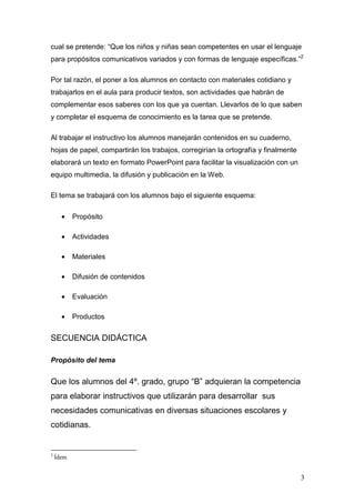cual se pretende: “Que los niños y niñas sean competentes en usar el lenguaje
para propósitos comunicativos variados y con formas de lenguaje específicas.”2

Por tal razón, el poner a los alumnos en contacto con materiales cotidiano y
trabajarlos en el aula para producir textos, son actividades que habrán de
complementar esos saberes con los que ya cuentan. Llevarlos de lo que saben
y completar el esquema de conocimiento es la tarea que se pretende.

Al trabajar el instructivo los alumnos manejarán contenidos en su cuaderno,
hojas de papel, compartirán los trabajos, corregirían la ortografía y finalmente
elaborará un texto en formato PowerPoint para facilitar la visualización con un
equipo multimedia, la difusión y publicación en la Web.

El tema se trabajará con los alumnos bajo el siguiente esquema:

      •     Propósito

      •     Actividades

      •     Materiales

      •     Difusión de contenidos

      •     Evaluación

      •     Productos


SECUENCIA DIDÁCTICA

Propósito del tema


Que los alumnos del 4º. grado, grupo “B” adquieran la competencia
para elaborar instructivos que utilizarán para desarrollar sus
necesidades comunicativas en diversas situaciones escolares y
cotidianas.


2
    Ídem.


                                                                                   3
 