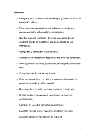 Actividades


  • Indagar acerca de los conocimientos que guardan los alumnos
     en relación al tema.

  • Elaborar un esquema de necesidad de aprendizaje que
     complemente los saberes de los estudiantes.

  • Que los alumnos recolecten diversos materiales de uso
     cotidiano donde se muestre el uso que se hace de los
     instructivos.

  • Compartan y compartan los materiales.

  • Expresen sus impresiones respecto a los diversos contenidos.

  • Investiguen en sus libros, diccionario, enciclopedia acerca del
     tema.

  • Compartan la información recabada.

  • Elaboren instructivos con distintos temas considerando los
     comentarios de la actividad anterior.

  • Nuevamente compartan, revisen, sugieran, corrijan, etc.

  • Socialicen las observaciones, sugerencias y elaboren
     conclusiones.

  • Escriban un texto los comentarios anteriores.

  • Elaboren nuevos textos, revisen, compartan y corrijan.

  • Elaboren carteles y los peguen en la pared.



                                                                      4
 